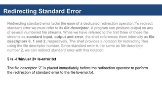 Redirecting Standard Error
Redirecting standard error lacks the ease of a dedicated redirection operator. To redirect
standard error we must refer to its file descriptor. A program can produce output on any
of several numbered file streams. While we have referred to the first three of these file
streams as standard input, output and error, the shell references them internally as file
descriptors 0, 1 and 2, respectively. The shell provides a notation for redirecting files
using the file descriptor number. Since standard error is the same as file descriptor
number 2, we can redirect standard error with this notation:
$ ls -l /bin/usr 2> ls-error.txt
The file descriptor “2” is placed immediately before the redirection operator to perform
the redirection of standard error to the file ls-error.txt.
 