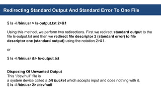 Redirecting Standard Output And Standard Error To One File
$ ls -l /bin/usr > ls-output.txt 2>&1
Using this method, we perform two redirections. First we redirect standard output to the
file ls-output.txt and then we redirect file descriptor 2 (standard error) to file
descriptor one (standard output) using the notation 2>&1.
or
$ ls -l /bin/usr &> ls-output.txt
Disposing Of Unwanted Output
This “/dev/null” file is
a system device called a bit bucket which accepts input and does nothing with it.
$ ls -l /bin/usr 2> /dev/null
 