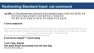 Redirecting Standard Input- cat command
cat [file...]- Concatenate files and print on the standard output 파일과 표준 출력을 연결
하나이상의 파일을 읽어들여서 표준 출력으로 그 내용을 복사
주로 짧은 텍스트 파일을 표시할 때, 여러 파일을 하나로 합칠 때
$ cat ls-output.txt
Say we have downloaded a large file that has been split into multiple parts (multimedia files are
often split this way on Usenet), and we want to join them back together. If the files were named:
movie.mpeg.001 movie.mpeg.002 ... movie.mpeg.099
we could join them back together with this command:
$ cat movie.mpeg.0* > movie.mpeg
$ cat > lazy_dog.txt
The quick brown fox jumped over the lazy dog.
텍스트 입력 후 CTRL-D
 