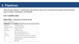 2. Pipelines
Using the pipe operator “|” (vertical bar), the standard output of one command can be piped into the standard
input of another: command1 | command2
$ ls -l /usr/bin | less
more, less – output the contents of file
 