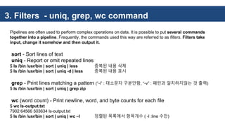 3. Filters - uniq, grep, wc command
Pipelines are often used to perform complex operations on data. It is possible to put several commands
together into a pipeline. Frequently, the commands used this way are referred to as filters. Filters take
input, change it somehow and then output it.
sort - Sort lines of text
uniq - Report or omit repeated lines
$ ls /bin /usr/bin | sort | uniq | less 중복된 내용 삭제
$ ls /bin /usr/bin | sort | uniq -d | less 중복된 내용 표시
grep - Print lines matching a pattern (“-i” : 대소문자 구분안함, “-v” : 패턴과 일치하지않는 것 출력)
$ ls /bin /usr/bin | sort | uniq | grep zip
wc (word count) - Print newline, word, and byte counts for each file
$ wc ls-output.txt
7902 64566 503634 ls-output.txt
$ ls /bin /usr/bin | sort | uniq | wc –l 정렬된 목록에서 항목개수 ( -l :line 수만)
 