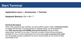 Start Terminal
Applications menu -> Accessories -> Terminal.
Keyboard Shortcut: Ctrl + Alt + T
Terminal Emulators
When using a graphical user interface, we need another program called a terminal emulator
to interact with the shell. If we look through our desktop menus, we will probably find
one. KDE uses konsole and GNOME uses gnome-terminal, though it's likely
called simply “terminal” on our menu. There are a number of other terminal emulators
available for Linux, but they all basically do the same thing; give us access to the shell.
You will probably develop a preference for one or another based on the number of bells
and whistles it has.
 
