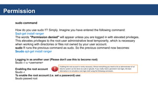 Permission
sudo command
How do you use sudo !!? Simply. Imagine you have entered the following command:
$apt-get install ranger
The words "Permission denied" will appear unless you are logged in with elevated privileges.
This elevates privileges to the root-user administrative level temporarily, which is necessary
when working with directories or files not owned by your user account.
sudo !! runs the previous command as sudo. So the previous command now becomes:
$sudo apt-get install ranger
Logging in as another user (Please don't use this to become root)
$sudo -i -u <username>
Enabling the root account
$sudo -i
To enable the root account (i.e. set a password) use:
$sudo passwd root
Enabling the root account is rarely necessary. Almost everything you need to do as administrator of an
Ubuntu system can be done via sudo or gksudo. If you really need a persistent root login, the best
alternative is to simulate a root login shell using the following command...
 