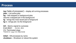 Process
top ('table of processes') – display all running processes
jobs – List active jobs
bg – lists stopped or background jobs;
resume a stopped job in the background
fg – brings the most recent job to foreground
fg n – brings job n to the foreground
kill – Send a signal to a process
$ kill 28401 프로세스 종료
[1]+ Terminated xlogo
작업번호1인 xlogo 프로그램을 종료함
killall – Kill processes by name
shutdown – Shutdown or reboot the system
 
