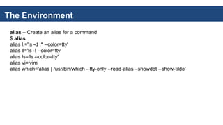 The Environment
alias – Create an alias for a command
$ alias
alias l.='ls -d .* --color=tty'
alias ll='ls -l --color=tty'
alias ls='ls --color=tty'
alias vi='vim'
alias which='alias | /usr/bin/which --tty-only --read-alias –showdot --show-tilde'
 