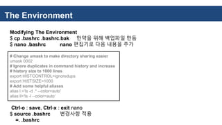 The Environment
Modifying The Environment
$ cp .bashrc .bashrc.bak 만약을 위해 백업파일 만듬
$ nano .bashrc nano 편집기로 다음 내용을 추가
# Change umask to make directory sharing easier
umask 0002
# Ignore duplicates in command history and increase
# history size to 1000 lines
export HISTCONTROL=ignoredups
export HISTSIZE=1000
# Add some helpful aliases
alias l.='ls -d .* --color=auto'
alias ll='ls -l --color=auto‘
Ctrl-o : save, Ctrl-x : exit nano
$ source .bashrc 변경사항 적용
=. .bashrc
 