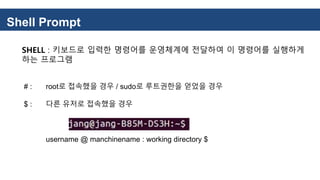 Shell Prompt
SHELL : 키보드로 입력한 명령어를 운영체계에 전달하여 이 명령어를 실행하게
하는 프로그램
# : root로 접속했을 경우 / sudo로 루트권한을 얻었을 경우
$ : 다른 유저로 접속했을 경우
username @ manchinename : working directory $
 