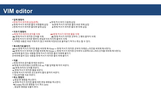 VIM editor
* 입력 명령어
i 현재 커서 위치에 삽입(왼쪽) a 현재 커서 위치 다음에 삽입
o 현재 커서가 위치한 줄의 아랫줄에 삽입 O 현재 커서가 위치한 줄의 바로 위에 삽입
I 현재 커서가 위치한 줄의맨 앞에 삽입 A 현재 커서가 위치한 줄의 맨 뒤에 삽입
* 지우기 명령어
x 현재 커서 위치의 문자를 삭제 dd 현재 커서가 위치한 줄을 삭제
dw 현재 커서가 위치한 단어를 삭제 d$ 현재 커서가 위치한 곳부터 그 행의 끝까지 삭제
dG 현재 커서가 위치한 행부터 편집문서의 마지막 줄까지 삭제
*. 삭제한 내용은 바로 지워지지 않고 버퍼에 저장되므로 붙여넣기 하거나 취소 할 수 있다.
* 복사하기와 붙이기
yy(=Y) 현재 커서가 위치한 줄을 버퍼에 복사(nyy => 현재 커서가 위치한 곳부터 아래로 n 라인을 버퍼에 복사한다)
yw 현재 커서가 위치한 단어를 버퍼에 복사(nyw => 현재 커서가 위치한 단어부터 오른쪽으로 n개의 단어를 버퍼에 복사한다)
p 버퍼에 들어 있는 내용을 현재 커서가 위치한 줄의 아래에 붙이기
P 버퍼에 들어 있는 내용을 현재 커서가 위치한 줄의 위에 붙이기
* 치환
r 현재 위치의 문자를 한개만 바꾼다.
R 현재 커서위치에서 오른쪽으로 esc 키를 입력할 때 까지 바꾼다.
cw 현재 위치의 단어를 바꾼다.
cc 현재 커서가 위치한 줄을 바꾼다.
C 현재 커서가 위치한 곳으로부터 줄의 끝까지 바꾼다.
~ 대소문자를 서로 바꾼다.
* 취소 명령어
u 방금 한 명령을 취소한다.
U 현재 커서가 위치한 줄에 대한 편집 명령을 취소한다.
^R (=redo) 취소한 명령을 다시 취소 (vim)
. 방금한 명령을 되풀이 한다.
 