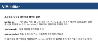 VIM editor
스크립트 작성을 용이하게 해주는 옵션
:syntax on 구문 강조 기능. 쉘 구문마다 다른 색상으로 표시해주기 때문에 프로그래밍 오류
를 쉽게 찾아낼 수 있다. vim editor의 풀버전이 설치되어 있어야 한다.
:set hlsearch 검색 결과를 강조하여 표시.
:set autoindent 자동 들여쓰기 기능. 사용하지 않으려면 CTRL-D
이 옵션들을 영구적으로 적용하려면 ~/.vimrc 파일에 이 옵션을 추가(콜론기호는 제외하고 입력)
 