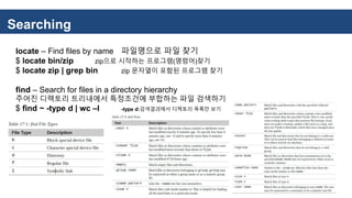 Searching
locate – Find files by name 파일명으로 파일 찾기
$ locate bin/zip zip으로 시작하는 프로그램(명령어)찾기
$ locate zip | grep bin zip 문자열이 포함된 프로그램 찾기
find – Search for files in a directory hierarchy
주어진 디렉토리 트리내에서 특정조건에 부합하는 파일 검색하기
$ find ~ -type d | wc –l -type d:검색결과에서 디렉토리 목록만 보기
 