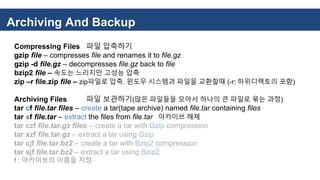 Archiving And Backup
Compressing Files 파일 압축하기
gzip file – compresses file and renames it to file.gz
gzip -d file.gz – decompresses file.gz back to file
bzip2 file – 속도는 느리지만 고성능 압축
zip –r file.zip file – zip파일로 압축. 윈도우 시스템과 파일을 교환할때 (-r: 하위디렉토리 포함)
Archiving Files 파일 보관하기(많은 파일들을 모아서 하나의 큰 파일로 묶는 과정)
tar cf file.tar files – create a tar(tape archive) named file.tar containing files
tar xf file.tar – extract the files from file.tar 아카이브 해제
tar czf file.tar.gz files – create a tar with Gzip compression
tar xzf file.tar.gz – extract a tar using Gzip
tar cjf file.tar.bz2 – create a tar with Bzip2 compression
tar xjf file.tar.bz2 – extract a tar using Bzip2
f : 아카이브의 이름을 지정
 