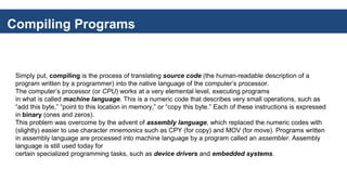 Compiling Programs
Simply put, compiling is the process of translating source code (the human-readable description of a
program written by a programmer) into the native language of the computer’s processor.
The computer’s processor (or CPU) works at a very elemental level, executing programs
in what is called machine language. This is a numeric code that describes very small operations, such as
“add this byte,” “point to this location in memory,” or “copy this byte.” Each of these instructions is expressed
in binary (ones and zeros).
This problem was overcome by the advent of assembly language, which replaced the numeric codes with
(slightly) easier to use character mnemonics such as CPY (for copy) and MOV (for move). Programs written
in assembly language are processed into machine language by a program called an assembler. Assembly
language is still used today for
certain specialized programming tasks, such as device drivers and embedded systems.
 
