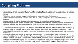 Compiling Programs
We next come to what are called high-level programming languages. They are called this because they allow the
programmer to be less concerned with the details of what the processor is doing and more with solving the problem
at hand.
While there are many popular programming languages, two predominate. Most programs
written for modern systems are written in either C or C++. In the examples to follow, we will be compiling a C
program.
Programs written in high-level programming languages are converted into machine language
by processing them with another program, called a compiler. Some compilers translate high-level instructions into
assembly language and then use an assembler to perform the final stage of translation into machine language.
A process often used in conjunction with compiling is called linking. There are many common tasks performed by
programs. Take, for instance, opening a file. Many programs perform this task, but it would be wasteful to have
each program implement its own routine to open files. It makes more sense to have a single piece of programming
that knows
how to open files and to allow all programs that need it to share it. Providing support for common tasks is
accomplished by what are called libraries. They contain multiple routines, each performing some common task that
multiple programs can share. If we look in the /lib and /usr/lib directories, we can see where many of them live. A
program called a linker is used to form the connections between the output of the compiler and the libraries that the
compiled program requires. The final result of this process is the executable program file, ready for use.
 