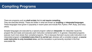 Compiling Programs
There are programs such as shell scripts that do not require compiling.
They are executed directly. These are written in what are known as scripting or interpreted languages.
These languages have grown in popularity in recent years and include Perl, Python, PHP, Ruby, and many
others.
Scripted languages are executed by a special program called an interpreter. An interpreter inputs the
program file and reads and executes each instruction contained within it. In general, interpreted programs
execute much more slowly than compiled programs. This is because that each source code instruction in an
interpreted program is translated every time it is carried out, whereas with a compiled program, a source
code instruction is only translated once, and this translation is permanently recorded in the final
executable file.
 