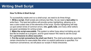 Writing Shell Script
How To Write A Shell Script
To successfully create and run a shell script, we need to do three things:
1. Write a script. Shell scripts are ordinary text files. So we need a text editor to
write them. The best text editors will provide syntax highlighting, allowing us to
see a color-coded view of the elements of the script. Syntax highlighting will help
us spot certain kinds of common errors. vim, gedit, kate, and many other editors
are good candidates for writing scripts.
2. Make the script executable. The system is rather fussy about not letting any old
text file be treated as a program, and for good reason! We need to set the script
file’s permissions to allow execution.
3. Put the script somewhere the shell can find it. The shell automatically searches
certain directories for executable files when no explicit pathname is specified. For
maximum convenience, we will place our scripts in these directories.
 