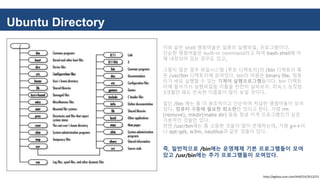 Ubuntu Directory
이와 같은 shell 명령어들은 일종의 실행파일, 프로그램이다.
단순한 명령어들은 built-in command라고 하여 bash shell에 아
예 내장되어 있는 경우도 있고,
그렇지 않은 경우 파일시스템 (루트 디렉토리)의 /bin 디렉토리 혹
은 /usr/bin 디렉토리에 모여있다. bin의 어원은 binary file. 컴퓨
터가 바로 실행할 수 있는 기계어 실행프로그램들이다. bin 디렉토
리에 들어가서 실행파일들 이름을 찬찬히 살펴보자. 리눅스 눈칫밥
3개월만 돼도 친숙한 이름들이 많이 보일 것이다.
일단 /bin 에는 좀 더 원초적이고 단순하며 저급한 명령어들이 모여
있다. 컴퓨터 구동에 필요한 최소한만 있다고 한다. 가령 rm
(remove), mkdir(make dir) 등등 정녕 이게 프로그램인가 싶은
기본적인 것들만 있다.
반면 /usr/bin에는 좀 고등한 것들이 많이 존재하는데, 가령 g++이
나 apt-get, w3m, nautilus과 같은 것들이 있다.
즉, 일반적으로 /bin에는 운영체제 기본 프로그램들이 모여
있고 /usr/bin에는 추가 프로그램들이 모여있다.
http://egloos.zum.com/ttti07/v/3512271
 