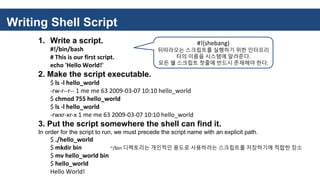 Writing Shell Script
1. Write a script.
#!/bin/bash
# This is our first script.
echo 'Hello World!'
2. Make the script executable.
$ ls -l hello_world
-rw-r--r-- 1 me me 63 2009-03-07 10:10 hello_world
$ chmod 755 hello_world
$ ls -l hello_world
-rwxr-xr-x 1 me me 63 2009-03-07 10:10 hello_world
3. Put the script somewhere the shell can find it.
In order for the script to run, we must precede the script name with an explicit path.
$ ./hello_world
$ mkdir bin ~/bin 디렉토리는 개인적인 용도로 사용하려는 스크립트를 저장하기에 적합한 장소
$ mv hello_world bin
$ hello_world
Hello World!
#!(shebang)
뒤따라오는 스크립트를 실행하기 위한 인터프리
터의 이름을 시스템에 알려준다.
모든 쉘 스크립트 첫줄에 반드시 존재해야 한다.
 