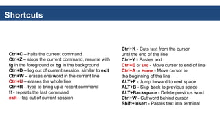 Shortcuts
Ctrl+C – halts the current command
Ctrl+Z – stops the current command, resume with
fg in the foreground or bg in the background
Ctrl+D – log out of current session, similar to exit
Ctrl+W – erases one word in the current line
Ctrl+U – erases the whole line
Ctrl+R – type to bring up a recent command
!! - repeats the last command
exit – log out of current session
Ctrl+K - Cuts text from the cursor
until the end of the line
Ctrl+Y - Pastes text
Ctrl+E or End - Move cursor to end of line
Ctrl+A or Home - Move cursor to
the beginning of the line
ALT+F - Jump forward to next space
ALT+B - Skip back to previous space
ALT+Backspace - Delete previous word
Ctrl+W - Cut word behind cursor
Shift+Insert - Pastes text into terminal
 