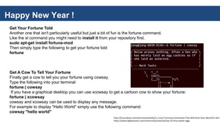 Happy New Year !
Get Your Fortune Told
Another one that isn't particularly useful but just a bit of fun is the fortune command.
Like the sl command you might need to install it from your repository first.
sudo apt-get install fortune-mod
Then simply type the following to get your fortune told
fortune
Get A Cow To Tell Your Fortune
Finally get a cow to tell you your fortune using cowsay.
Type the following into your terminal:
fortune | cowsay
If you have a graphical desktop you can use xcowsay to get a cartoon cow to show your fortune:
fortune | xcowsay
cowsay and xcowsay can be used to display any message.
For example to display "Hello World" simply use the following command:
cowsay "hello world"
http://linux.about.com/od/commands/tp/11-Linux-Terminal-Commands-That-Will-Rock-Your-World.01.htm
https://www.digitalocean.com/community/tutorials/top-10-linux-easter-eggs
 