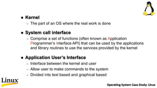 Kernel
– The part of an OS where the real work is done
 System call interface
– Comprise a set of functions (often known as Application
Programmer’s Interface API) that can be used by the applications
and library routines to use the services provided by the kernel
 Application User’s Interface
– Interface between the kernel and user
– Allow user to make commands to the system
– Divided into text based and graphical based
 