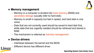  Memory management
– Memory in a computer is divided into main memory (RAM) and
secondary storage (usually refer to hard disk)
– Memory is small in capacity but fast in speed, and hard disk is vice
versa
– Data that are not currently used should be saved to hard disk first,
while data that are urgently needed should be retrieved and stored in
RAM
– The mechanism is referred as memory management
 Device drivers
– Interfaces between the kernel and the BIOS
– Different device has different driver
 