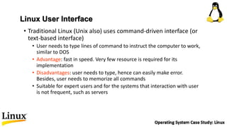 Linux User Interface
• Traditional Linux (Unix also) uses command-driven interface (or
text-based interface)
• User needs to type lines of command to instruct the computer to work,
similar to DOS
• Advantage: fast in speed. Very few resource is required for its
implementation
• Disadvantages: user needs to type, hence can easily make error.
Besides, user needs to memorize all commands
• Suitable for expert users and for the systems that interaction with user
is not frequent, such as servers
 