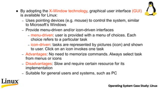  By adopting the X-Window technology, graphical user interface (GUI)
is available for Linux:
– Uses pointing devices (e.g. mouse) to control the system, similar
to Microsoft’s Windows
– Provide menu-driven and/or icon-driven interfaces
– menu-driven: user is provided with a menu of choices. Each
choice refers to a particular task
– icon-driven: tasks are represented by pictures (icon) and shown
to user. Click on an icon invokes one task
– Advantages: No need to memorize commands. Always select task
from menus or icons
– Disadvantages: Slow and require certain resource for its
implementation
– Suitable for general users and systems, such as PC
 