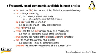 – ls : to show (list) the names of the file in the current directory
– cd : change directory,
– e.g. cd / change to the root directory
cd .. change to the parent of that directory
– cp : copy one file to another
– e.g. cp abc.txt xyz.txt copy abc.txt to xyz.txt
– rm : remove a file
– man : ask for the manual (or help) of a command
– e.g. man cd ask for the manual of the command cd
– pwd : show the name of the present working directory
– cat : to show the content of a text file
– e.g. cat abc.txt show the content of abc.txt
– whoami : to show the username of the current user
 Frequently used commands available in most shells:
 