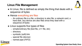 Linux File Management
 In Linux, file is defined as simply the thing that deals with a
sequence of bytes
 Hence everything are files
– An ordinary file is a file; a directory is also file; a network card, a
hard disk, any device are also files since they deal with a
sequence of bytes
 Linux supports five types of files
– simple/ordinary file (text file, c++ file, etc)
– directory
– symbolic (soft) link
– special file (device)
– named pipe (FIFO)
 