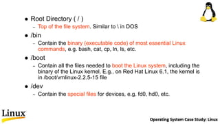  Root Directory ( / )
– Top of the file system. Similar to  in DOS
 /bin
– Contain the binary (executable code) of most essential Linux
commands, e.g. bash, cat, cp, ln, ls, etc.
 /boot
– Contain all the files needed to boot the Linux system, including the
binary of the Linux kernel. E.g., on Red Hat Linux 6.1, the kernel is
in /boot/vmlinux-2.2.5-15 file
 /dev
– Contain the special files for devices, e.g. fd0, hd0, etc.
 