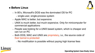 – In 80’s, Microsoft’s DOS was the dominated OS for PC
– single-user, single-process system
– Apple MAC is better, but expensive
– UNIX is much better, but much expensive. Only for minicomputer for
commercial applications
– People was looking for a UNIX based system, which is cheaper and
can run on PC
– Both DOS, MAC and UNIX are proprietary, i.e., the source code of
their kernel is protected
– No modification is possible without paying high license fees
 Before Linux
 