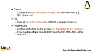  /home
– Contain the home directories of every user in the system, e.g.
dlun, guest, etc
 /lib
– Store all essential libraries for different language compilers
 /lost+found
– Contain all the files on the system not connected to any directory.
– System administrator should determine the fate of the files in this
directory
 