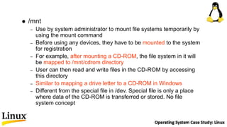  /mnt
– Use by system administrator to mount file systems temporarily by
using the mount command
– Before using any devices, they have to be mounted to the system
for registration
– For example, after mounting a CD-ROM, the file system in it will
be mapped to /mnt/cdrom directory
– User can then read and write files in the CD-ROM by accessing
this directory
– Similar to mapping a drive letter to a CD-ROM in Windows
– Different from the special file in /dev. Special file is only a place
where data of the CD-ROM is transferred or stored. No file
system concept
 