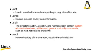  /opt
– Use to install add-on software packages, e.g. star office, etc.
 /proc
– Contain process and system information
 /sbin
– The directories /sbin, /usr/sbin, and /usr/local/sbin contain system
administration tools, utilities and general root only commands,
such as halt, reboot and shutdown
 /root
– Home directory of the user root, usually the administrator
 