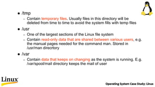  /tmp
– Contain temporary files. Usually files in this directory will be
deleted from time to time to avoid the system fills with temp files
 /usr
– One of the largest sections of the Linux file system
– Contain read-only data that are shared between various users, e.g.
the manual pages needed for the command man. Stored in
/usr/man direcrtory
 /var
– Contain data that keeps on changing as the system is running. E.g.
/var/spool/mail directory keeps the mail of user
 