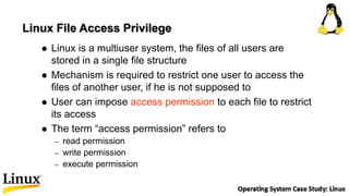 Linux File Access Privilege
 Linux is a multiuser system, the files of all users are
stored in a single file structure
 Mechanism is required to restrict one user to access the
files of another user, if he is not supposed to
 User can impose access permission to each file to restrict
its access
 The term “access permission” refers to
– read permission
– write permission
– execute permission
 