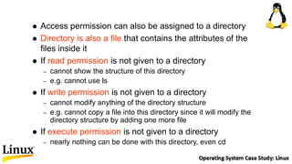  Access permission can also be assigned to a directory
 Directory is also a file that contains the attributes of the
files inside it
 If read permission is not given to a directory
– cannot show the structure of this directory
– e.g. cannot use ls
 If write permission is not given to a directory
– cannot modify anything of the directory structure
– e.g. cannot copy a file into this directory since it will modify the
directory structure by adding one more file
 If execute permission is not given to a directory
– nearly nothing can be done with this directory, even cd
 