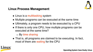 Linux Process Management
 Linux is a multitasking system
 Multiple programs can be executed at the same time
 Ultimately, a program needs to be executed by a CPU
 If there is only one CPU, how multiple programs can be
executed at the same time?
 By time sharing
 That is, all programs are claimed to be executing. In fact,
most of them are waiting for the CPU
 