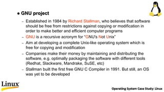 – Established in 1984 by Richard Stallman, who believes that software
should be free from restrictions against copying or modification in
order to make better and efficient computer programs
– GNU is a recursive acronym for “GNU's Not Unix”
– Aim at developing a complete Unix-like operating system which is
free for copying and modification
– Companies make their money by maintaining and distributing the
software, e.g. optimally packaging the software with different tools
(Redhat, Slackware, Mandrake, SuSE, etc)
– Stallman built the first free GNU C Compiler in 1991. But still, an OS
was yet to be developed
 GNU project
 
