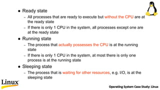  Ready state
– All processes that are ready to execute but without the CPU are at
the ready state
– If there is only 1 CPU in the system, all processes except one are
at the ready state
 Running state
– The process that actually possesses the CPU is at the running
state
– If there is only 1 CPU in the system, at most there is only one
process is at the running state
 Sleeping state
– The process that is waiting for other resources, e.g. I/O, is at the
sleeping state
 
