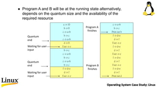  Program A and B will be at the running state alternatively,
depends on the quantum size and the availability of the
required resource
a -> 10
b -> 0
c -> a+b
b -> c
c -> a+b
d -> 0
User -> e
b -> c
c -> a+b
b -> c
c -> a+b
b -> c
f -> d+e
d -> f
User -> e
c -> a+b
b -> c
Print out b
f -> d+e
d -> f
User -> e
f -> d+e
d -> f
User -> e
f -> d+e
d -> f
User -> e
f -> d+e
d -> f
Print out d
Quantum
end
Waiting for user
input
Quantum
end
Waiting for user
input
Program A
finishes
Program B
finishes
 