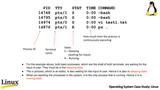PID TTY STAT TIME COMMAND
14748 pts/1 S 0:00 –bash
14795 pts/0 S 0:00 –bash
14974 pts/0 S 0:00 vi test1.txt
14876 pts/1 R 0:00 ps …
Process ID Terminal
name
State:
S – Sleeping
(waiting for input)
R – Running
How much time the process is
continuously executing
 For the example above, both bash processes, which are the shell of both terminals, are waiting for the
input of user. They must be in the sleeping state
 The vi process, which is an editor, is also waiting for the input of user. Hence it is also in sleeping state
 When ps reporting the processes in the system, it is the only process that is running. Hence it is in
running state
 