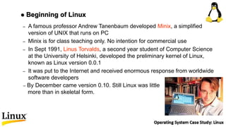 – A famous professor Andrew Tanenbaum developed Minix, a simplified
version of UNIX that runs on PC
– Minix is for class teaching only. No intention for commercial use
– In Sept 1991, Linus Torvalds, a second year student of Computer Science
at the University of Helsinki, developed the preliminary kernel of Linux,
known as Linux version 0.0.1
– It was put to the Internet and received enormous response from worldwide
software developers
 Beginning of Linux
– By December came version 0.10. Still Linux was little
more than in skeletal form.
 