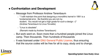 – Message from Professor Andrew Tanenbaum
– " I still maintain the point that designing a monolithic kernel in 1991 is a
fundamental error. Be thankful you are not my
student. You would not get a high grade for such a design :-)"
(Andrew Tanenbaum to Linus Torvalds)
– "Linux is obsolete".
(Remark made by Andrew Tanenbaum)
– But work went on. Soon more than a hundred people joined the Linux
camp. Then thousands. Then hundreds of thousands
– It was licensed under GNU General Public License, thus ensuring
that the source codes will be free for all to copy, study and to change.
 Confrontation and Development
 