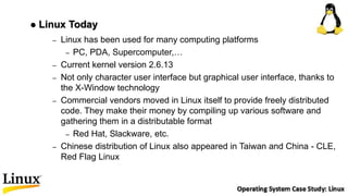 – Linux has been used for many computing platforms
– PC, PDA, Supercomputer,…
– Current kernel version 2.6.13
– Not only character user interface but graphical user interface, thanks to
the X-Window technology
– Commercial vendors moved in Linux itself to provide freely distributed
code. They make their money by compiling up various software and
gathering them in a distributable format
– Red Hat, Slackware, etc.
– Chinese distribution of Linux also appeared in Taiwan and China - CLE,
Red Flag Linux
 Linux Today
 