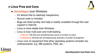  Linux Pros and Cons
 Advantages over Windows
– It's almost free to relatively inexpensive
– Source code is included
– Bugs are fixed quickly and help is readily available through the vast
support in Internet
– Linux is more stable than Windows
– Linux is truly multi-user and multi-tasking
– multiuser: OS that can simultaneously serve a number of users
– multitasking: OS that can simultaneously execute a number of programs
– Linux runs on equipment that other operating systems consider too
underpowered, e.g. 386 systems, PDA, etc.
 