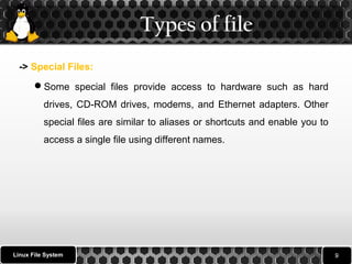 Types of file 
-> Special Files: 
Some special files provide access to hardware such as hard 
drives, CD-ROM drives, modems, and Ethernet adapters. Other 
special files are similar to aliases or shortcuts and enable you to 
access a single file using different names. 
Linux File System 
 