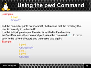Using the pwd Command 
Examples: 
$ pwd 
/home/IT 
and the computer prints out /home/IT, that means that the directory the 
user is currently in is /home/IT. 
In the following example, the user is located in the directory 
/usr/local/bin, uses the command pwd, uses the command cd .. to move 
back to the parent directory and then uses pwd again: 
Example: 
Linux File System 
$ pwd 
/usr/local/bin 
$ cd .. 
$ pwd 
/usr/local 
 