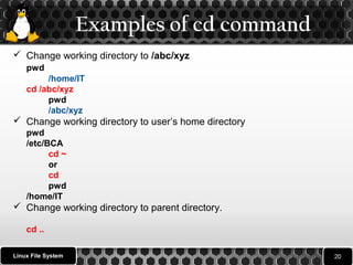 Examples of cd command 
 Change working directory to /abc/xyz 
pwd 
/home/IT 
cd /abc/xyz 
pwd 
/abc/xyz 
 Change working directory to user’s home directory 
pwd 
/etc/BCA 
cd ~ 
or 
cd 
pwd 
/home/IT 
 Change working directory to parent directory. 
cd .. 
Linux File System 
 
