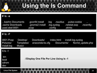 Using the ls Command 
# ls -a 
. .bashrc Documents .gconfd install .log .nautilus .pulse-cookie .. 
.cache Downloads .gnome2 install .log.syslog .netstat.swp .recently-used. 
Linux File System 
l 
xbel 0001 .pcap .config .elinks 
# ls -F 
0001.Pcap Desktop/ Downloads/ index.html install.log.syslog 
Pictures/ Templates/ anaconda-ks.cfg Documents/ fbcmd_update.php 
install.log Music/ 
$ ls -1 
bin 
boot 
//Display One File Per Line Using ls -1 
cdrom 
dev 
 